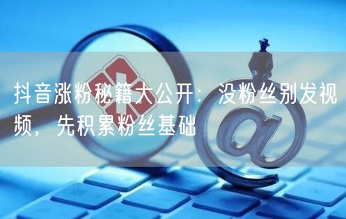 抖音涨粉秘籍大公开：没粉丝别发视频，先积累粉丝基础