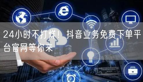 24小时不打烊！抖音业务免费下单平台官网等你来