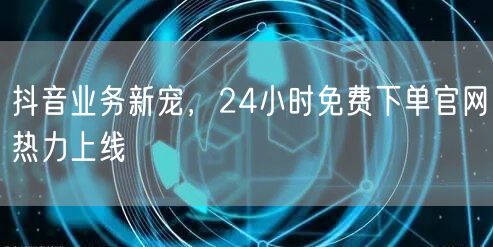 抖音业务新宠，24小时免费下单官网热力上线