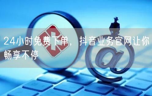 24小时免费下单，抖音业务官网让你畅享不停