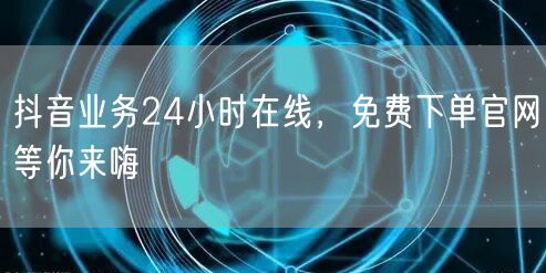抖音业务24小时在线，免费下单官网等你来嗨