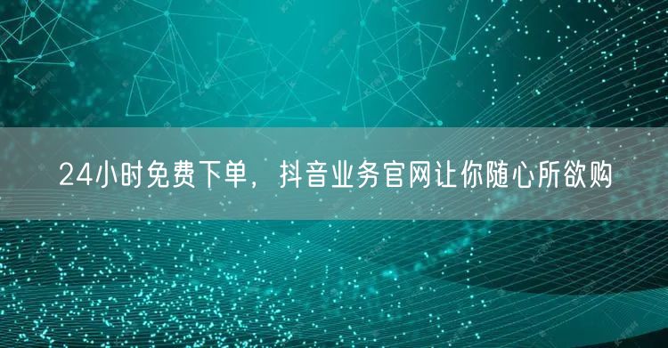 24小时免费下单，抖音业务官网让你随心所欲购