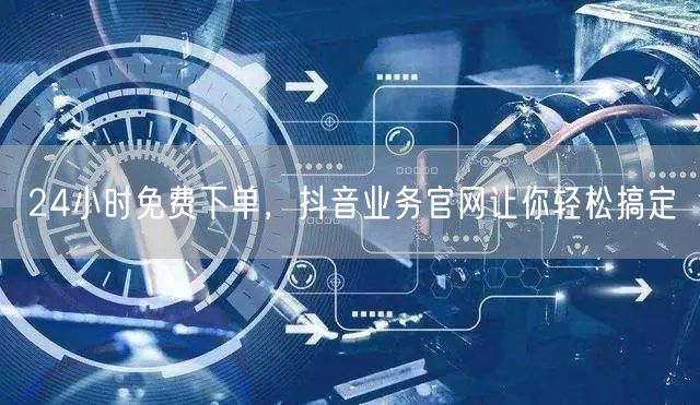 24小时免费下单，抖音业务官网让你轻松搞定