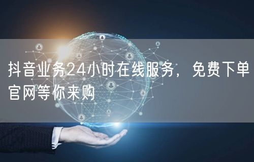 抖音业务24小时在线服务，免费下单官网等你来购