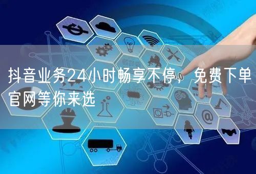抖音业务24小时畅享不停，免费下单官网等你来选