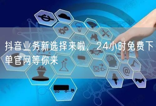 抖音业务新选择来啦，24小时免费下单官网等你来