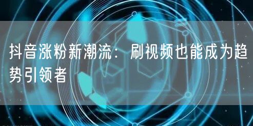 抖音涨粉新潮流：刷视频也能成为趋势引领者