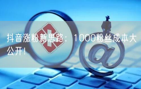抖音涨粉新思路：1000粉丝成本大公开！