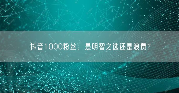 抖音1000粉丝，是明智之选还是浪费？