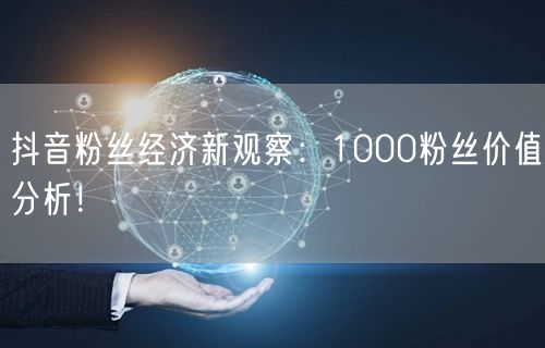 抖音粉丝经济新观察：1000粉丝价值分析！