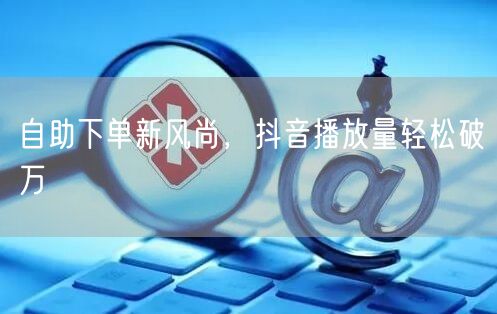 自助下单新风尚，抖音播放量轻松破万