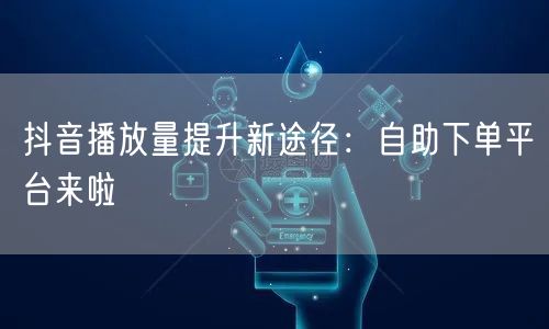 抖音播放量提升新途径：自助下单平台来啦
