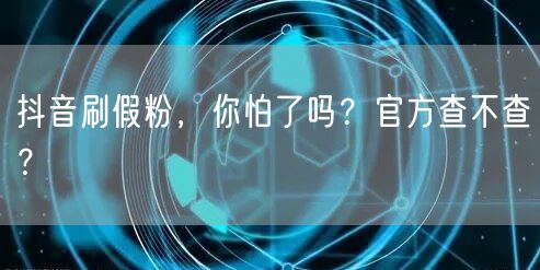 抖音刷假粉，你怕了吗？官方查不查？