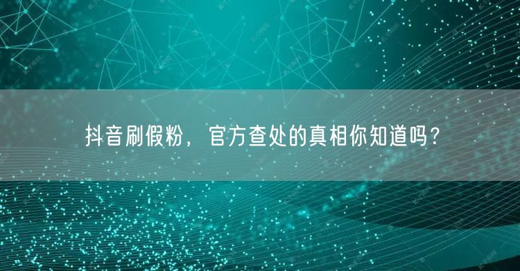 抖音刷假粉，官方查处的真相你知道吗？