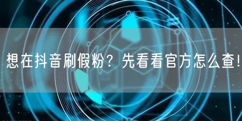 想在抖音刷假粉？先看看官方怎么查！