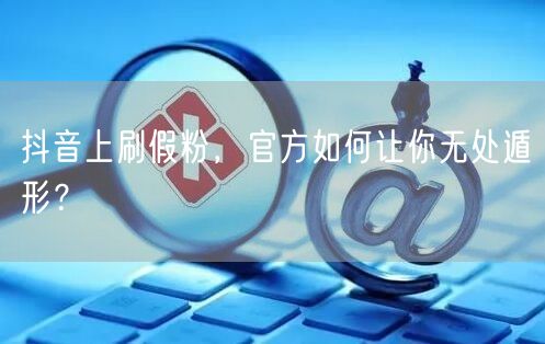 抖音上刷假粉，官方如何让你无处遁形？