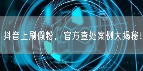 抖音上刷假粉，官方查处案例大揭秘！