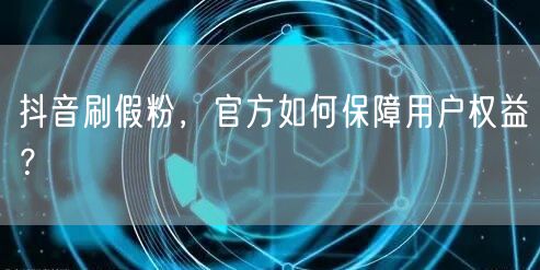 抖音刷假粉，官方如何保障用户权益？
