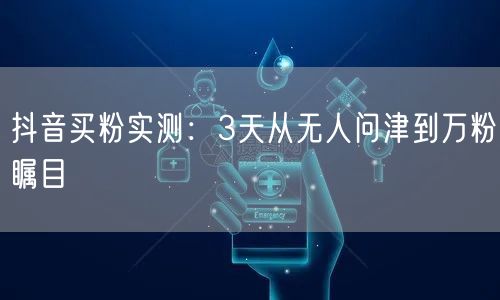 抖音买粉实测：3天从无人问津到万粉瞩目