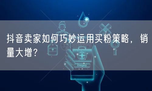 抖音卖家如何巧妙运用买粉策略，销量大增？