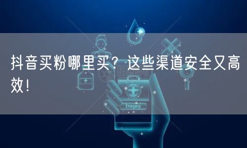 抖音买粉哪里买？这些渠道安全又高效！